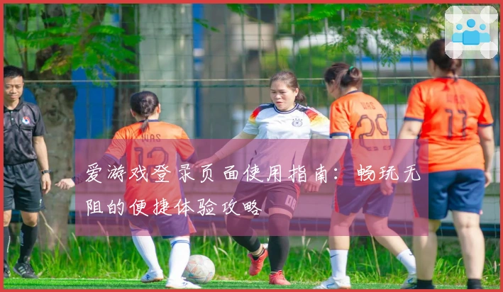 爱游戏登录页面使用指南：畅玩无阻的便捷体验攻略