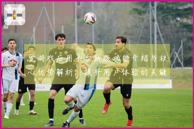 爱游戏应用平台新版功能介绍与核心优势解析：提升用户体验的关键因素分析