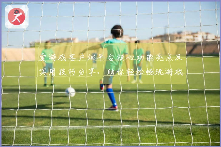 爱游戏客户端平台核心功能亮点及实用技巧分享，助你轻松畅玩游戏新体验