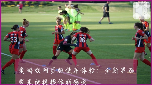 爱游戏网页版使用体验：全新界面带来便捷操作新感受